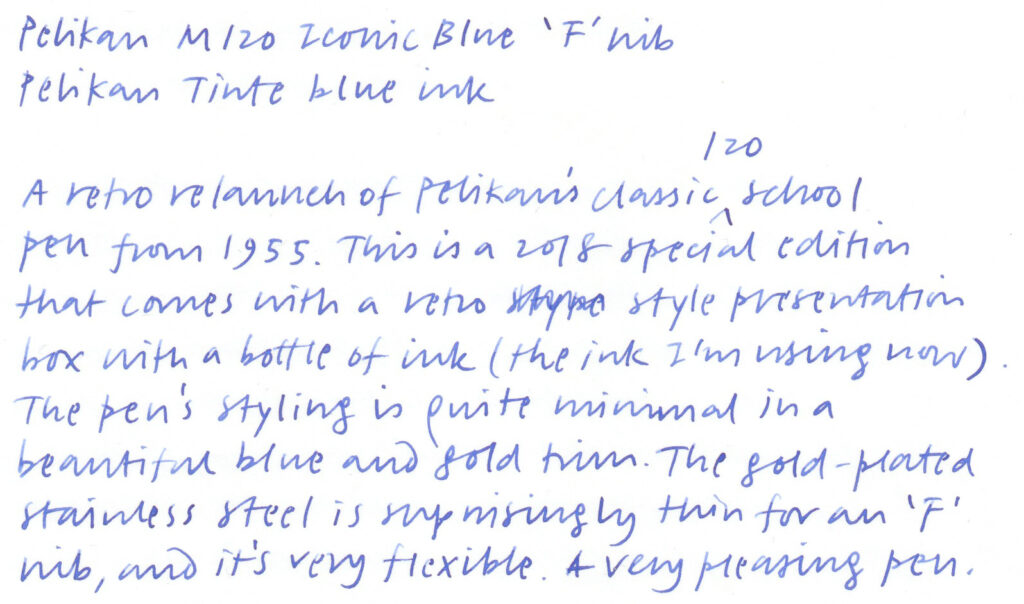 A writing sample written with a fountain pen. The text reads:

A retro relaunch of Pelikan's classic 10 school pen from 1955. This is a 018 special edition that comes with a retro style presentation box with a bottle of ink (the ink I'm using now). The pen's styling is quite minimal in a beautiful blue and gold trim. The gold-plated stainless steel [nib] is surprisingly thin for an 'F' nib, and it's very flexible. A very leasing pen.