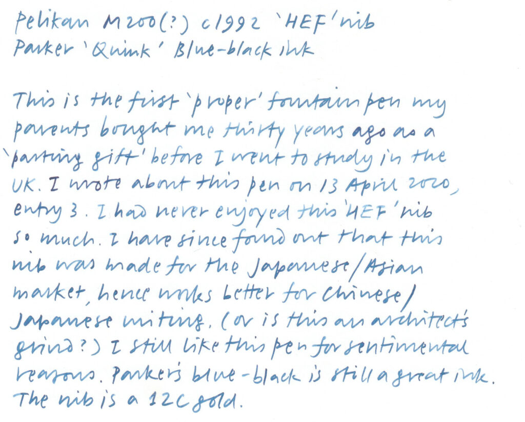 A handwriting sample written with a fountain pen. The text reads:

Pelikan M200(?) c1992 'HEF' nib
Parker 'Quink' Blue-black ink

This is the first 'proper' fountain pen my parents bought me thirty years ago as a 'parting gift' before I went to study in the UK. I wrote about this pen on 13 April 2020, entry 3. I had never enjoyed this 'HEF' nib so much. I have since found out that this nib was made for the Japanese/Asian market, hence works better for Chinese/Japanese writing. (or is this an architect's grind?) I still like this pen for sentimental reasons. Parker's blue-black is still a great ink. The nib is a 12C gold.