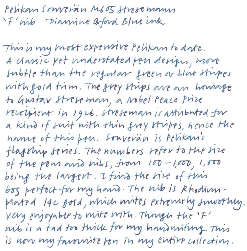 A writing sample written with a fountain pen. The text reads:

Pelikan Souverän M605 Stresemann
'F' nib Diamine Oxford Blue ink

This is my most expensive Pelikan to date. A classic yet understated pen design, more subtle than the regular green or blue stripes with gold trim. The grey strips are an homage to Gustav Streseman [sic], a Nobel Leave Prize recipient in 1926. Streseman [sic] is attributed for a kind of suit with thin grey stripes, hence the name of this pen. Souverän is Pelikan's flagship series. The numbers refer to the size of the pens and nibs, from 100–1,000, 1,000 being the largest. I find the size of this 605 perfect for my hand. The nib is Rhodium-plated 14C gold, which writes extremely smoothly. Very enjoyable to write with. Though the 'F' nib is a tad too think for my handwriting. This is now my favourite pen in my entire collection.